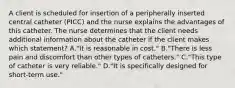 A client is scheduled for insertion of a peripherally inserted central catheter (PICC) and the nurse explains the advantages of this catheter. The nurse determines that the client needs additional information about the catheter if the client makes which statement? A."It is reasonable in cost." B."There is less pain and discomfort than other types of catheters." C."This type of catheter is very reliable." D."It is specifically designed for short-term use."