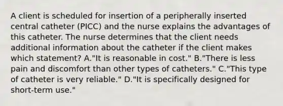 A client is scheduled for insertion of a peripherally inserted central catheter (PICC) and the nurse explains the advantages of this catheter. The nurse determines that the client needs additional information about the catheter if the client makes which statement? A."It is reasonable in cost." B."There is less pain and discomfort than other types of catheters." C."This type of catheter is very reliable." D."It is specifically designed for short-term use."