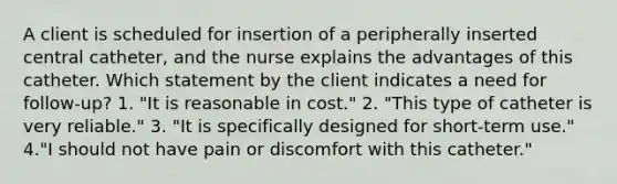 A client is scheduled for insertion of a peripherally inserted central catheter, and the nurse explains the advantages of this catheter. Which statement by the client indicates a need for follow-up? 1. "It is reasonable in cost." 2. "This type of catheter is very reliable." 3. "It is specifically designed for short-term use." 4."I should not have pain or discomfort with this catheter."