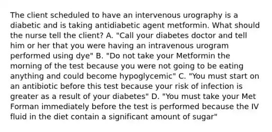 The client scheduled to have an intervenous urography is a diabetic and is taking antidiabetic agent metformin. What should the nurse tell the client? A. "Call your diabetes doctor and tell him or her that you were having an intravenous urogram performed using dye" B. "Do not take your Metformin the morning of the test because you were not going to be eating anything and could become hypoglycemic" C. "You must start on an antibiotic before this test because your risk of infection is greater as a result of your diabetes" D. "You must take your Met Forman immediately before the test is performed because the IV fluid in the diet contain a significant amount of sugar"