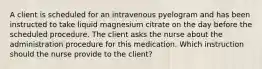 A client is scheduled for an intravenous pyelogram and has been instructed to take liquid magnesium citrate on the day before the scheduled procedure. The client asks the nurse about the administration procedure for this medication. Which instruction should the nurse provide to the client?