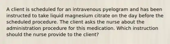 A client is scheduled for an intravenous pyelogram and has been instructed to take liquid magnesium citrate on the day before the scheduled procedure. The client asks the nurse about the administration procedure for this medication. Which instruction should the nurse provide to the client?