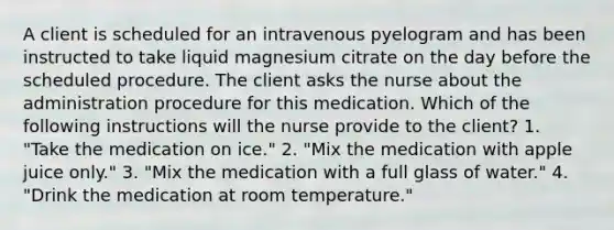 A client is scheduled for an intravenous pyelogram and has been instructed to take liquid magnesium citrate on the day before the scheduled procedure. The client asks the nurse about the administration procedure for this medication. Which of the following instructions will the nurse provide to the client? 1. "Take the medication on ice." 2. "Mix the medication with apple juice only." 3. "Mix the medication with a full glass of water." 4. "Drink the medication at room temperature."