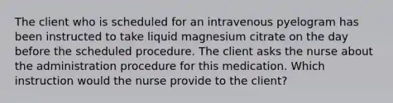 The client who is scheduled for an intravenous pyelogram has been instructed to take liquid magnesium citrate on the day before the scheduled procedure. The client asks the nurse about the administration procedure for this medication. Which instruction would the nurse provide to the client?