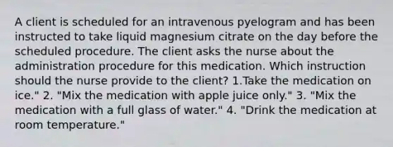 A client is scheduled for an intravenous pyelogram and has been instructed to take liquid magnesium citrate on the day before the scheduled procedure. The client asks the nurse about the administration procedure for this medication. Which instruction should the nurse provide to the client? 1.Take the medication on ice." 2. "Mix the medication with apple juice only." 3. "Mix the medication with a full glass of water." 4. "Drink the medication at room temperature."