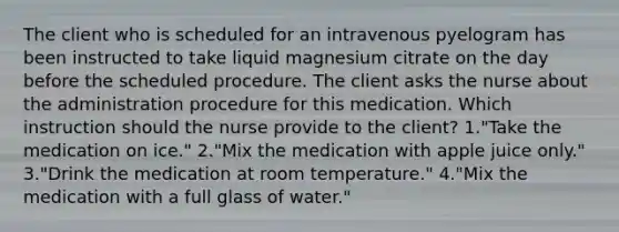 The client who is scheduled for an intravenous pyelogram has been instructed to take liquid magnesium citrate on the day before the scheduled procedure. The client asks the nurse about the administration procedure for this medication. Which instruction should the nurse provide to the client? 1."Take the medication on ice." 2."Mix the medication with apple juice only." 3."Drink the medication at room temperature." 4."Mix the medication with a full glass of water."