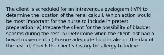 The client is scheduled for an intravenous pyelogram (IVP) to determine the location of the renal calculi. Which action would be most important for the nurse to include in pretest preparation? a) Prepare the client for the possibility of bladder spasms during the test. b) Determine when the client last had a bowel movement. c) Ensure adequate fluid intake on the day of the test. d) Check the client's history for allergy to iodine.