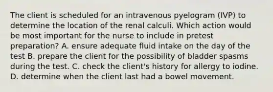 The client is scheduled for an intravenous pyelogram (IVP) to determine the location of the renal calculi. Which action would be most important for the nurse to include in pretest preparation? A. ensure adequate fluid intake on the day of the test B. prepare the client for the possibility of bladder spasms during the test. C. check the client's history for allergy to iodine. D. determine when the client last had a bowel movement.