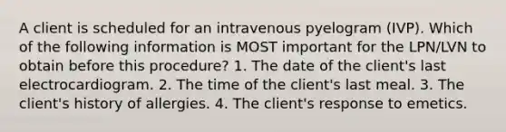 A client is scheduled for an intravenous pyelogram (IVP). Which of the following information is MOST important for the LPN/LVN to obtain before this procedure? 1. The date of the client's last electrocardiogram. 2. The time of the client's last meal. 3. The client's history of allergies. 4. The client's response to emetics.