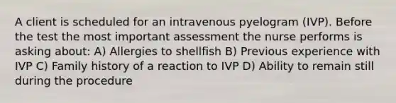 A client is scheduled for an intravenous pyelogram (IVP). Before the test the most important assessment the nurse performs is asking about: A) Allergies to shellfish B) Previous experience with IVP C) Family history of a reaction to IVP D) Ability to remain still during the procedure