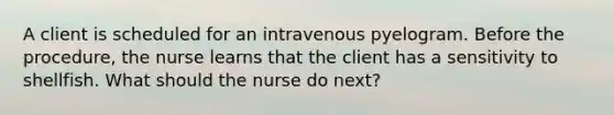 A client is scheduled for an intravenous pyelogram. Before the procedure, the nurse learns that the client has a sensitivity to shellfish. What should the nurse do next?