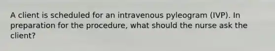 A client is scheduled for an intravenous pyleogram (IVP). In preparation for the procedure, what should the nurse ask the client?