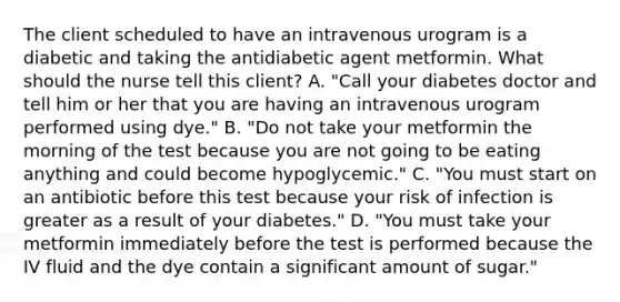 The client scheduled to have an intravenous urogram is a diabetic and taking the antidiabetic agent metformin. What should the nurse tell this client? A. "Call your diabetes doctor and tell him or her that you are having an intravenous urogram performed using dye." B. "Do not take your metformin the morning of the test because you are not going to be eating anything and could become hypoglycemic." C. "You must start on an antibiotic before this test because your risk of infection is greater as a result of your diabetes." D. "You must take your metformin immediately before the test is performed because the IV fluid and the dye contain a significant amount of sugar."