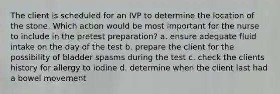 The client is scheduled for an IVP to determine the location of the stone. Which action would be most important for the nurse to include in the pretest preparation? a. ensure adequate fluid intake on the day of the test b. prepare the client for the possibility of bladder spasms during the test c. check the clients history for allergy to iodine d. determine when the client last had a bowel movement