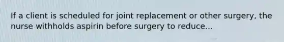 If a client is scheduled for joint replacement or other surgery, the nurse withholds aspirin before surgery to reduce...