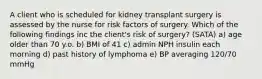 A client who is scheduled for kidney transplant surgery is assessed by the nurse for risk factors of surgery. Which of the following findings inc the client's risk of surgery? (SATA) a) age older than 70 y.o. b) BMI of 41 c) admin NPH insulin each morning d) past history of lymphoma e) BP averaging 120/70 mmHg