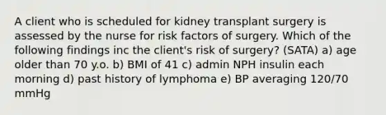 A client who is scheduled for kidney transplant surgery is assessed by the nurse for risk factors of surgery. Which of the following findings inc the client's risk of surgery? (SATA) a) age older than 70 y.o. b) BMI of 41 c) admin NPH insulin each morning d) past history of lymphoma e) BP averaging 120/70 mmHg