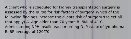 A client who is scheduled for kidney transplantation surgery is assessed by the nurse for risk factors of surgery. Which of the following findings increase the clients risk of surgery?(select all that apply) A. Age older than 70 years B. BMI of 41 C. Administering NPH insulin each morning D. Past hx of lymphoma E. BP average of 120/70