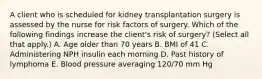 A client who is scheduled for kidney transplantation surgery is assessed by the nurse for risk factors of surgery. Which of the following findings increase the client's risk of surgery? (Select all that apply.) A. Age older than 70 years B. BMI of 41 C. Administering NPH insulin each morning D. Past history of lymphoma E. Blood pressure averaging 120/70 mm Hg