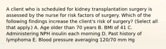 A client who is scheduled for kidney transplantation surgery is assessed by the nurse for risk factors of surgery. Which of the following findings increase the client's risk of surgery? (Select all that apply.) A. Age older than 70 years B. BMI of 41 C. Administering NPH insulin each morning D. Past history of lymphoma E. Blood pressure averaging 120/70 mm Hg