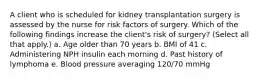 A client who is scheduled for kidney transplantation surgery is assessed by the nurse for risk factors of surgery. Which of the following findings increase the client's risk of surgery? (Select all that apply.) a. Age older than 70 years b. BMI of 41 c. Administering NPH insulin each morning d. Past history of lymphoma e. Blood pressure averaging 120/70 mmHg