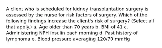 A client who is scheduled for kidney transplantation surgery is assessed by the nurse for risk factors of surgery. Which of the following findings increase the client's risk of surgery? (Select all that apply.) a. Age older than 70 years b. BMI of 41 c. Administering NPH insulin each morning d. Past history of lymphoma e. Blood pressure averaging 120/70 mmHg