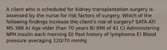 A client who is scheduled for kidney transplantation surgery is assessed by the nurse for risk factors of surgery. Which of the following findings increase the client's risk of surgery? SATA ATI MS 388 A) Age older than 70 years B) BMI of 41 C) Administering NPH insulin each morning D) Past history of lymphoma E) Blood pressure averaging 120/70 mmHg