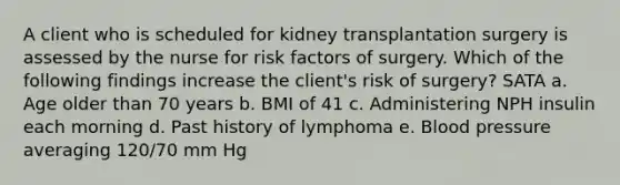 A client who is scheduled for kidney transplantation surgery is assessed by the nurse for risk factors of surgery. Which of the following findings increase the client's risk of surgery? SATA a. Age older than 70 years b. BMI of 41 c. Administering NPH insulin each morning d. Past history of lymphoma e. Blood pressure averaging 120/70 mm Hg