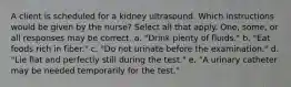 A client is scheduled for a kidney ultrasound. Which instructions would be given by the nurse? Select all that apply. One, some, or all responses may be correct. a. "Drink plenty of fluids." b. "Eat foods rich in fiber." c. "Do not urinate before the examination." d. "Lie flat and perfectly still during the test." e. "A urinary catheter may be needed temporarily for the test."