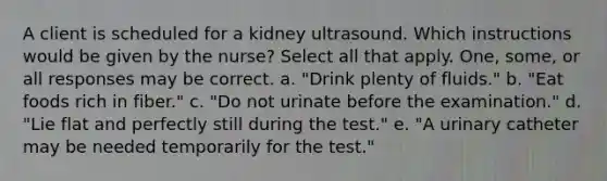 A client is scheduled for a kidney ultrasound. Which instructions would be given by the nurse? Select all that apply. One, some, or all responses may be correct. a. "Drink plenty of fluids." b. "Eat foods rich in fiber." c. "Do not urinate before the examination." d. "Lie flat and perfectly still during the test." e. "A urinary catheter may be needed temporarily for the test."