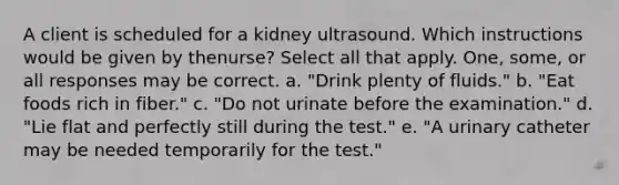 A client is scheduled for a kidney ultrasound. Which instructions would be given by thenurse? Select all that apply. One, some, or all responses may be correct. a. "Drink plenty of fluids." b. "Eat foods rich in fiber." c. "Do not urinate before the examination." d. "Lie flat and perfectly still during the test." e. "A urinary catheter may be needed temporarily for the test."