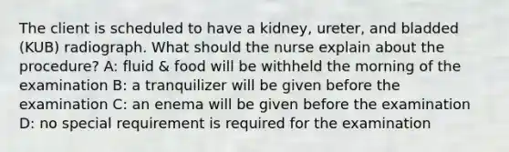 The client is scheduled to have a kidney, ureter, and bladded (KUB) radiograph. What should the nurse explain about the procedure? A: fluid & food will be withheld the morning of the examination B: a tranquilizer will be given before the examination C: an enema will be given before the examination D: no special requirement is required for the examination