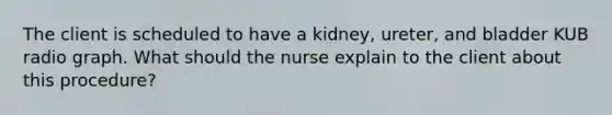 The client is scheduled to have a kidney, ureter, and bladder KUB radio graph. What should the nurse explain to the client about this procedure?