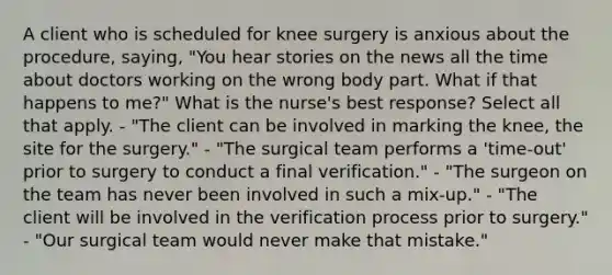 A client who is scheduled for knee surgery is anxious about the procedure, saying, "You hear stories on the news all the time about doctors working on the wrong body part. What if that happens to me?" What is the nurse's best response? Select all that apply. - "The client can be involved in marking the knee, the site for the surgery." - "The surgical team performs a 'time-out' prior to surgery to conduct a final verification." - "The surgeon on the team has never been involved in such a mix-up." - "The client will be involved in the verification process prior to surgery." - "Our surgical team would never make that mistake."