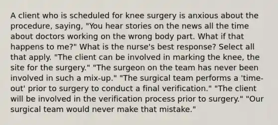 A client who is scheduled for knee surgery is anxious about the procedure, saying, "You hear stories on the news all the time about doctors working on the wrong body part. What if that happens to me?" What is the nurse's best response? Select all that apply. "The client can be involved in marking the knee, the site for the surgery." "The surgeon on the team has never been involved in such a mix-up." "The surgical team performs a 'time-out' prior to surgery to conduct a final verification." "The client will be involved in the verification process prior to surgery." "Our surgical team would never make that mistake."