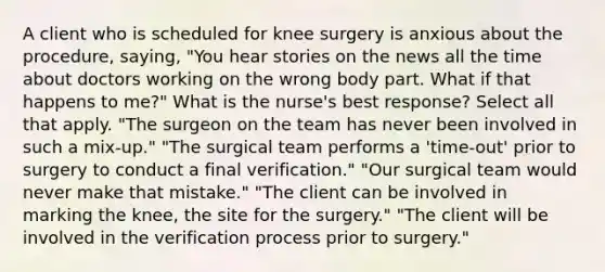 A client who is scheduled for knee surgery is anxious about the procedure, saying, "You hear stories on the news all the time about doctors working on the wrong body part. What if that happens to me?" What is the nurse's best response? Select all that apply. "The surgeon on the team has never been involved in such a mix-up." "The surgical team performs a 'time-out' prior to surgery to conduct a final verification." "Our surgical team would never make that mistake." "The client can be involved in marking the knee, the site for the surgery." "The client will be involved in the verification process prior to surgery."