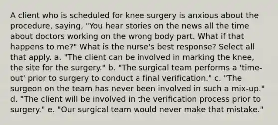 A client who is scheduled for knee surgery is anxious about the procedure, saying, "You hear stories on the news all the time about doctors working on the wrong body part. What if that happens to me?" What is the nurse's best response? Select all that apply. a. "The client can be involved in marking the knee, the site for the surgery." b. "The surgical team performs a 'time-out' prior to surgery to conduct a final verification." c. "The surgeon on the team has never been involved in such a mix-up." d. "The client will be involved in the verification process prior to surgery." e. "Our surgical team would never make that mistake."