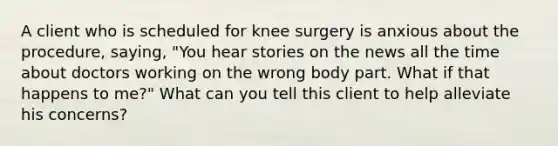 A client who is scheduled for knee surgery is anxious about the procedure, saying, "You hear stories on the news all the time about doctors working on the wrong body part. What if that happens to me?" What can you tell this client to help alleviate his concerns?