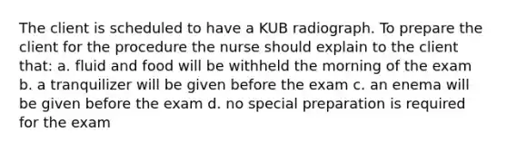 The client is scheduled to have a KUB radiograph. To prepare the client for the procedure the nurse should explain to the client that: a. fluid and food will be withheld the morning of the exam b. a tranquilizer will be given before the exam c. an enema will be given before the exam d. no special preparation is required for the exam