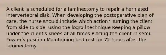 A client is scheduled for a laminectomy to repair a herniated intervertebral disk. When developing the postoperative plan of care, the nurse should include which action? Turning the client from side to side, using the logroll technique Keeping a pillow under the client's knees at all times Placing the client in semi-Fowler's position Maintaining bed rest for 72 hours after the laminectomy