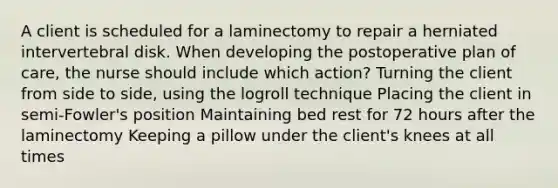 A client is scheduled for a laminectomy to repair a herniated intervertebral disk. When developing the postoperative plan of care, the nurse should include which action? Turning the client from side to side, using the logroll technique Placing the client in semi-Fowler's position Maintaining bed rest for 72 hours after the laminectomy Keeping a pillow under the client's knees at all times