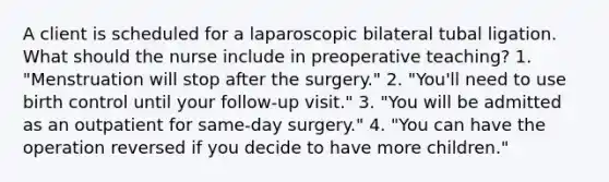 A client is scheduled for a laparoscopic bilateral tubal ligation. What should the nurse include in preoperative teaching? 1. "Menstruation will stop after the surgery." 2. "You'll need to use birth control until your follow-up visit." 3. "You will be admitted as an outpatient for same-day surgery." 4. "You can have the operation reversed if you decide to have more children."