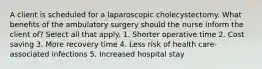 A client is scheduled for a laparoscopic cholecystectomy. What benefits of the ambulatory surgery should the nurse inform the client of? Select all that apply. 1. Shorter operative time 2. Cost saving 3. More recovery time 4. Less risk of health care-associated infections 5. Increased hospital stay