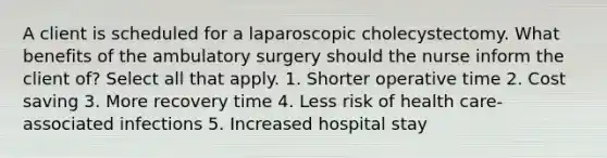 A client is scheduled for a laparoscopic cholecystectomy. What benefits of the ambulatory surgery should the nurse inform the client of? Select all that apply. 1. Shorter operative time 2. Cost saving 3. More recovery time 4. Less risk of health care-associated infections 5. Increased hospital stay