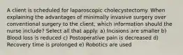 A client is scheduled for laparoscopic cholecystectomy. When explaining the advantages of minimally invasive surgery over conventional surgery to the client, which information should the nurse include? Select all that apply. a) Incisions are smaller b) Blood loss is reduced c) Postoperative pain is decreased d) Recovery time is prolonged e) Robotics are used