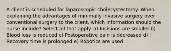 A client is scheduled for laparoscopic cholecystectomy. When explaining the advantages of minimally invasive surgery over conventional surgery to the client, which information should the nurse include? Select all that apply. a) Incisions are smaller b) Blood loss is reduced c) Postoperative pain is decreased d) Recovery time is prolonged e) Robotics are used