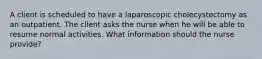 A client is scheduled to have a laparoscopic cholecystectomy as an outpatient. The client asks the nurse when he will be able to resume normal activities. What information should the nurse provide?