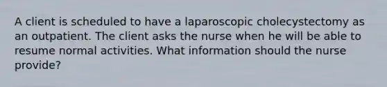 A client is scheduled to have a laparoscopic cholecystectomy as an outpatient. The client asks the nurse when he will be able to resume normal activities. What information should the nurse provide?