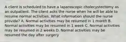 A client is scheduled to have a laparoscopic cholecystectomy as an outpatient. The client asks the nurse when he will be able to resume normal activities. What information should the nurse provide? A. Normal activities may be resumed in 1 month B. Normal activities may be resumed in 1 week C. Normal activities may be resumed in 2 weeks D. Normal activities may be resumed the day after surgery