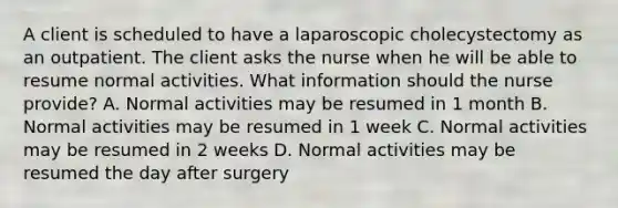 A client is scheduled to have a laparoscopic cholecystectomy as an outpatient. The client asks the nurse when he will be able to resume normal activities. What information should the nurse provide? A. Normal activities may be resumed in 1 month B. Normal activities may be resumed in 1 week C. Normal activities may be resumed in 2 weeks D. Normal activities may be resumed the day after surgery